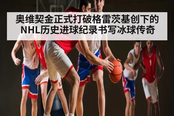 奥维契金正式打破格雷茨基创下的NHL历史进球纪录书写冰球传奇