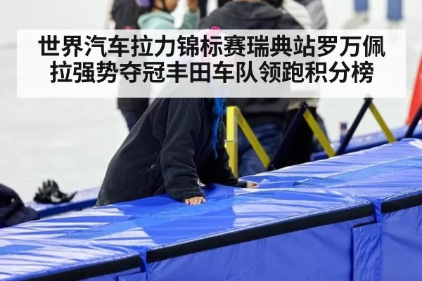 世界汽车拉力锦标赛瑞典站罗万佩拉强势夺冠丰田车队领跑积分榜