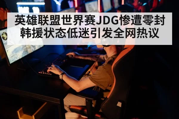 英雄联盟世界赛JDG惨遭零封 韩援状态低迷引发全网热议
