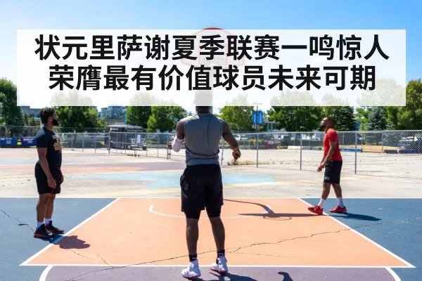 状元里萨谢夏季联赛一鸣惊人荣膺最有价值球员未来可期